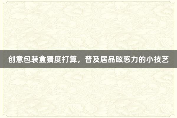 创意包装盒猜度打算，普及居品眩惑力的小技艺