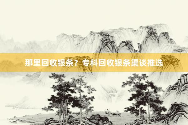 那里回收银条？专科回收银条渠谈推选