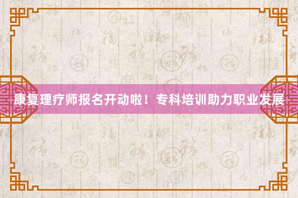 康复理疗师报名开动啦！专科培训助力职业发展
