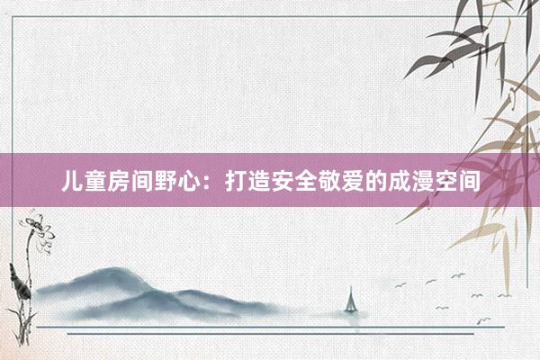 儿童房间野心：打造安全敬爱的成漫空间