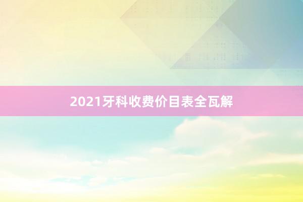 2021牙科收费价目表全瓦解