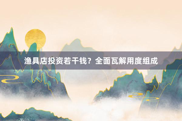 渔具店投资若干钱？全面瓦解用度组成