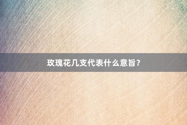 玫瑰花几支代表什么意旨？
